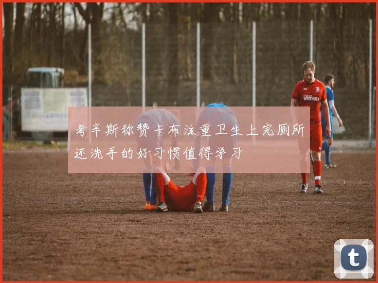 考辛斯称赞卡布注重卫生上完厕所还洗手的好习惯值得学习