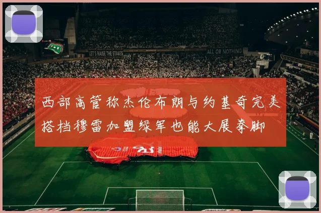 西部高管称杰伦布朗与约基奇完美搭档穆雷加盟绿军也能大展拳脚