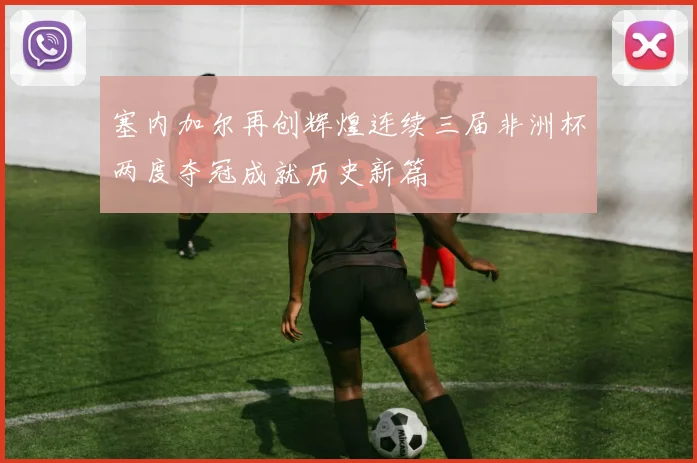 塞内加尔再创辉煌连续三届非洲杯两度夺冠成就历史新篇