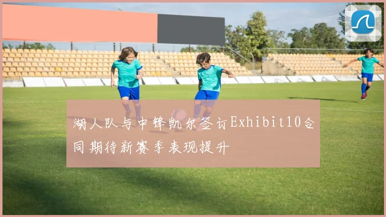 湖人队与中锋凯尔签订Exhibit10合同期待新赛季表现提升
