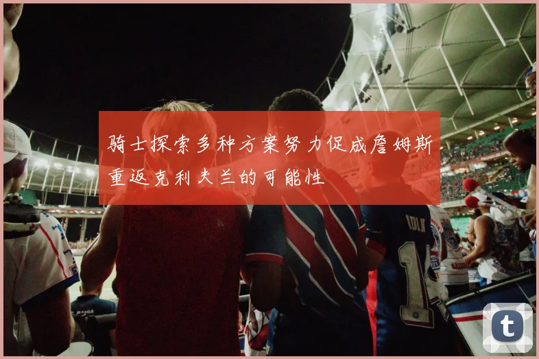 骑士探索多种方案努力促成詹姆斯重返克利夫兰的可能性