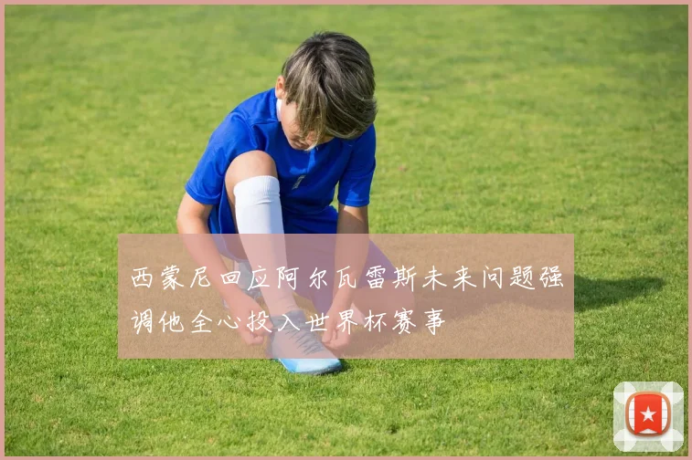 西蒙尼回应阿尔瓦雷斯未来问题强调他全心投入世界杯赛事