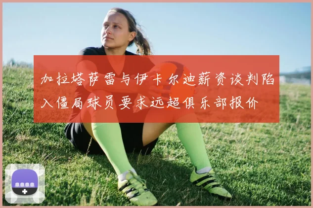 加拉塔萨雷与伊卡尔迪薪资谈判陷入僵局球员要求远超俱乐部报价