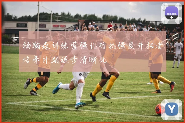 杨瀚森训练营强化对抗强度开拓者培养计划逐步清晰化