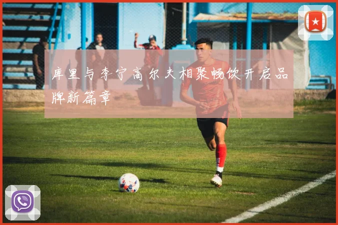 库里与李宁高尔夫相聚畅饮开启品牌新篇章