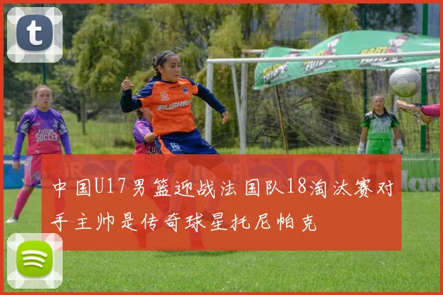 中国U17男篮迎战法国队18淘汰赛对手主帅是传奇球星托尼帕克
