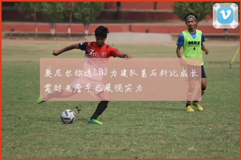 奥尼尔称选LBJ为建队基石科比成长需时老詹早已展现实力