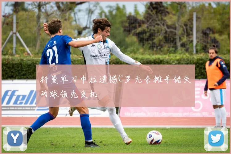 科曼单刀中柱遗憾C罗无奈摊手错失两球领先良机
