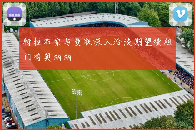 特拉布宗与曼联深入洽谈期望续租门将奥纳纳