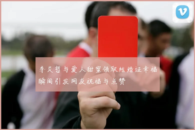 李炎哲与爱人甜蜜领取结婚证幸福瞬间引发网友祝福与点赞