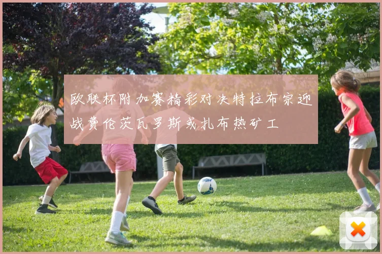欧联杯附加赛精彩对决特拉布宗迎战费伦茨瓦罗斯或扎布热矿工