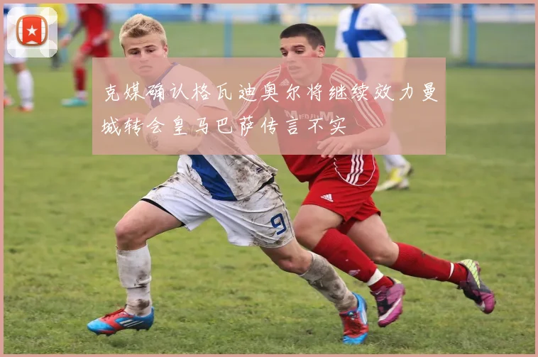克媒确认格瓦迪奥尔将继续效力曼城转会皇马巴萨传言不实