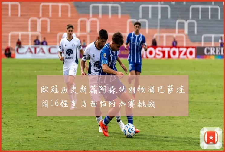 欧冠历史新篇阿森纳利物浦巴萨连闯16强皇马面临附加赛挑战