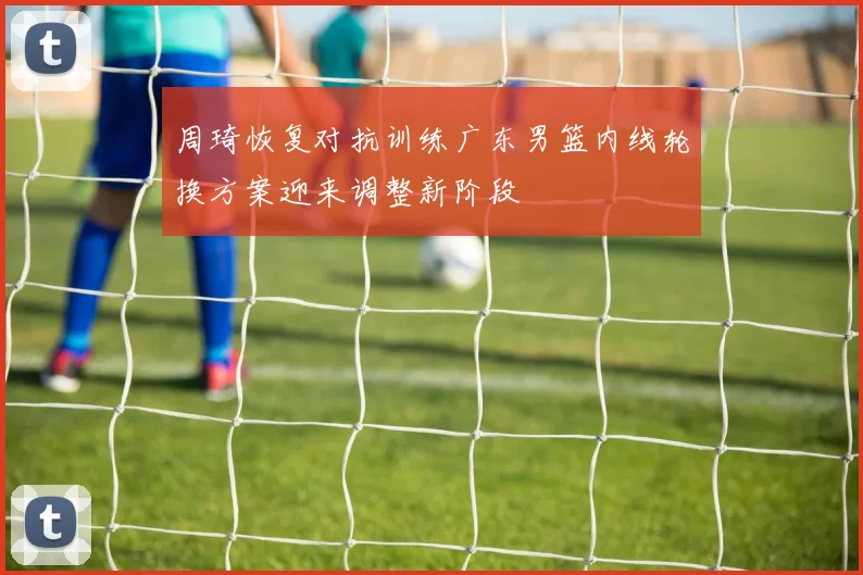 周琦恢复对抗训练广东男篮内线轮换方案迎来调整新阶段
