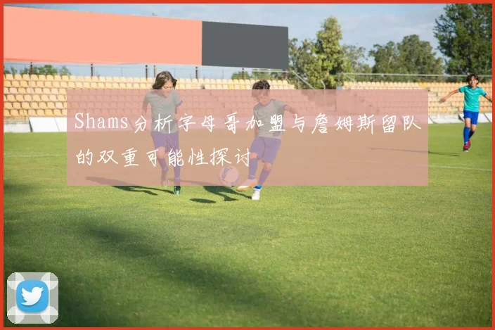 Shams分析字母哥加盟与詹姆斯留队的双重可能性探讨