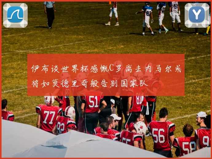 伊布谈世界杯感慨C罗离去内马尔或将如莫德里奇般告别国家队