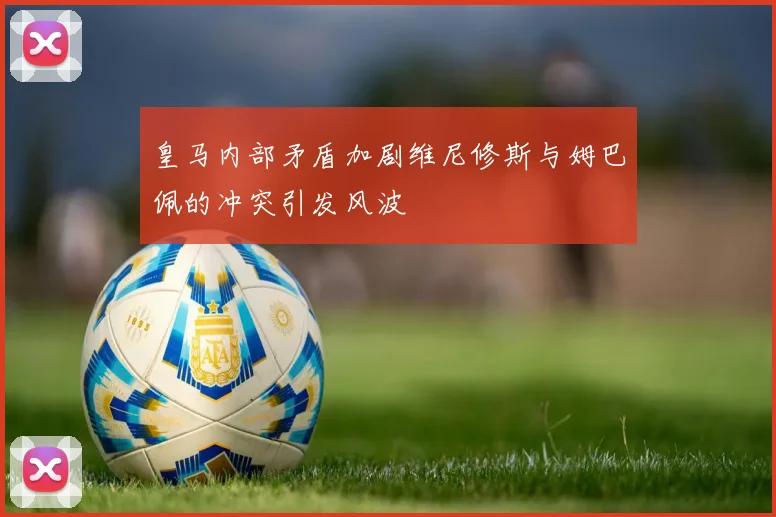 皇马内部矛盾加剧维尼修斯与姆巴佩的冲突引发风波