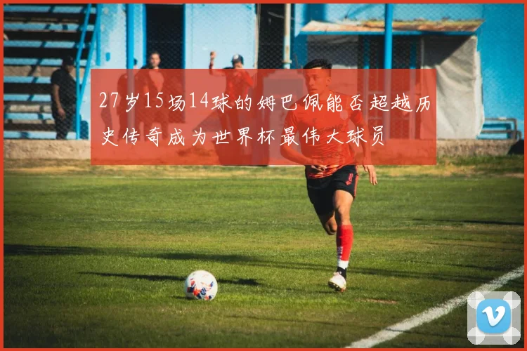 27岁15场14球的姆巴佩能否超越历史传奇成为世界杯最伟大球员