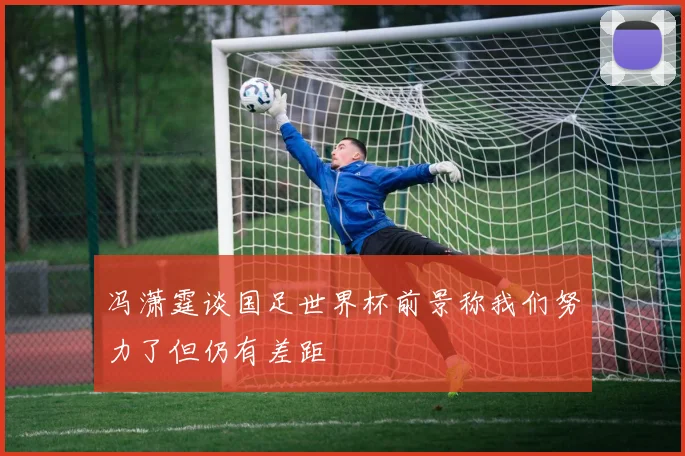 冯潇霆谈国足世界杯前景称我们努力了但仍有差距