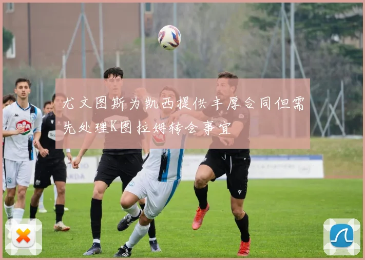尤文图斯为凯西提供丰厚合同但需先处理K图拉姆转会事宜