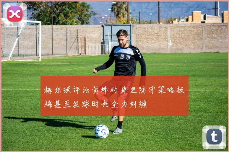 梅尔顿评论黄蜂对库里防守策略极端甚至发球时也全力纠缠