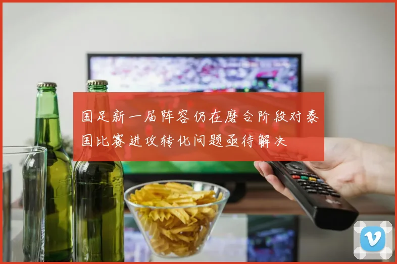 国足新一届阵容仍在磨合阶段对泰国比赛进攻转化问题亟待解决