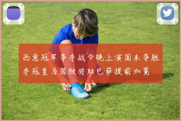 西意冠军争夺战今晚上演国米争胜夺冠皇马若败将助巴萨提前加冕