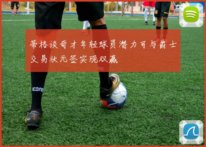 蒂格谈奇才年轻球员潜力可与爵士交易状元签实现双赢