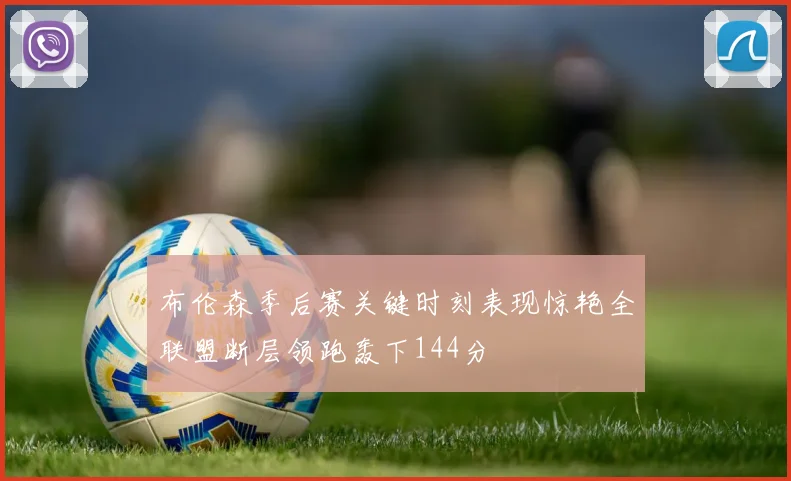 布伦森季后赛关键时刻表现惊艳全联盟断层领跑轰下144分