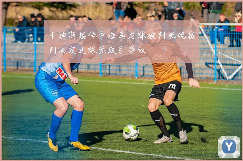 卡迪斯接传中造乌龙球被判犯规裁判决定进球无效引争议
