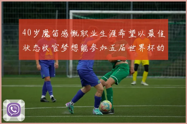 40岁魔笛感慨职业生涯希望以最佳状态收官梦想能参加五届世界杯的壮举